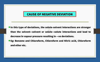 CAUSE OF NEGATIVE DEVIATION
In this type of deviations, the solute-solvent interactions are stronger
than the solvent―solvent or solute―solute interactions and lead to
decrease in vapour pressure resulting in ―ve deviations.
Eg: Benzene and Chloroform, Chloroform and Nitric acid, Chloroform
and ether etc.
 