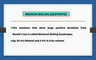 MINIMUM BOILING AZEOTROPES
The solutions that show large positive deviation from
Raoult’s law is called Minimum Boiling Azeotropes.
Eg: 95.6% Ethanol and 4.4% H2O by volume.
 