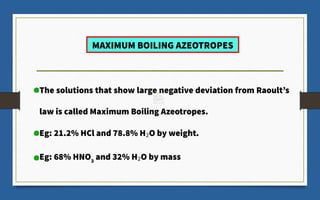 The solutions that show large negative deviation from Raoult’s
law is called Maximum Boiling Azeotropes.
Eg: 21.2% HCl and 78.8% H2O by weight.
Eg: 68% HNO3
and 32% H2O by mass
MAXIMUM BOILING AZEOTROPES
 