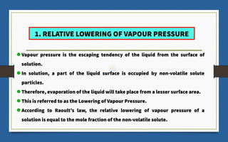 1. RELATIVE LOWERING OF VAPOUR PRESSURE
Vapour pressure is the escaping tendency of the liquid from the surface of
solution.
In solution, a part of the liquid surface is occupied by non-volatile solute
particles.
Therefore, evaporation of the liquid will take place from a lesser surface area.
This is referred to as the Lowering of Vapour Pressure.
According to Raoult’s law, the relative lowering of vapour pressure of a
solution is equal to the mole fraction of the non-volatile solute.
 