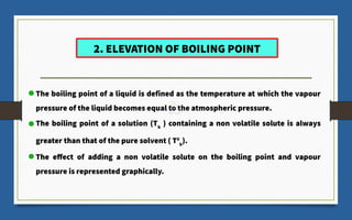 2. ELEVATION OF BOILING POINT
The boiling point of a liquid is defined as the temperature at which the vapour
pressure of the liquid becomes equal to the atmospheric pressure.
The boiling point of a solution (Tb
) containing a non volatile solute is always
greater than that of the pure solvent ( T0
b
).
The effect of adding a non volatile solute on the boiling point and vapour
pressure is represented graphically.
 