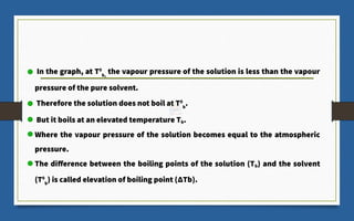 In the graph, at T0
b,
the vapour pressure of the solution is less than the vapour
pressure of the pure solvent.
Therefore the solution does not boil at T0
b
.
But it boils at an elevated temperature Tb.
Where the vapour pressure of the solution becomes equal to the atmospheric
pressure.
The difference between the boiling points of the solution (Tb) and the solvent
(T0
b
) is called elevation of boiling point (ΔTb).
 