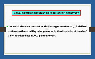 The molal elevation constant or Ebullioscoppic constant (Kb
) is defined
as the elevation of boiling point produced by the dissolution of 1 mole of
a non volatile solute in 1000 g of the solvent.
MOLAL ELEVATION CONSTANT OR EBULLIOSCOPIC CONSTANT
 