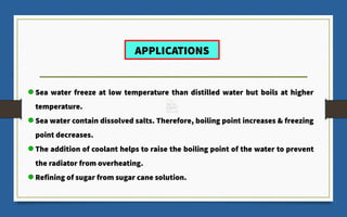 Sea water freeze at low temperature than distilled water but boils at higher
temperature.
Sea water contain dissolved salts. Therefore, boiling point increases & freezing
point decreases.
The addition of coolant helps to raise the boiling point of the water to prevent
the radiator from overheating.
Refining of sugar from sugar cane solution.
APPLICATIONS
 