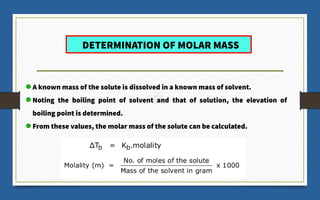 DETERMINATION OF MOLAR MASS
A known mass of the solute is dissolved in a known mass of solvent.
Noting the boiling point of solvent and that of solution, the elevation of
boiling point is determined.
From these values, the molar mass of the solute can be calculated.
 
