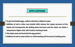 To get hard boiled eggs, sodium chloride is added to water.
Addition of salt or other non-volatile solid reduces the vapour pressure of the
liquid and consequently the boiling point increases and the water can attain a
temperature higher than 1000C before starting to boil.
This helps cook and hard boil the egg quicker.
Addition of salt to water before or while heating will increase its boiling point.
APPLICATIONS
 