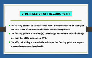 3. DEPRESSION OF FREEZING POINT
The freezing point of a liquid is defined as the temperature at which the liquid
and solid states of the substance have the same vapour pressure.
The freezing point of a solution (Tf
) containing a non volatile solute is always
less than that of the pure solvent (T0
f
).
The effect of adding a non volatile solute on the freezing point and vapour
pressure is represented graphically.
 