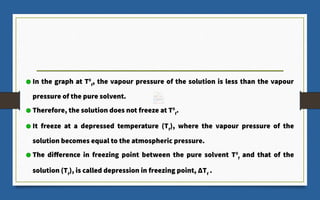 In the graph at T0
f
, the vapour pressure of the solution is less than the vapour
pressure of the pure solvent.
Therefore, the solution does not freeze at T0
f
.
It freeze at a depressed temperature (Tf
), where the vapour pressure of the
solution becomes equal to the atmospheric pressure.
The difference in freezing point between the pure solvent T0
f
and that of the
solution (Tf
), is called depression in freezing point, ΔTf
.
 