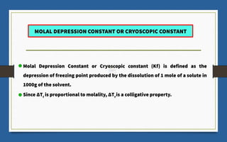 Molal Depression Constant or Cryoscopic constant (Kf) is defined as the
depression of freezing point produced by the dissolution of 1 mole of a solute in
1000g of the solvent.
Since ΔTf
is proportional to molality, ΔTf
is a colligative property.
MOLAL DEPRESSION CONSTANT OR CRYOSCOPIC CONSTANT
 