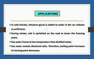 In cold climate, ethylene glycol is added to water in the car radiator
as antifreeze.
During winter, salt is sprinkled on the road to lower the freezing
point.
Sea water freeze at low temperature than distilled water.
Sea water contain dissolved salts. Therefore, boiling point increases
& freezing point decreases.
APPLICATIONS
 