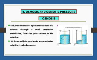4. OSMOSIS AND OSMOTIC PRESSURE
The phenomenon of spontaneous flow of a
solvent through a semi permeable
membrane, from the pure solvent to the
solution.
Or from a dilute solution to a concentrated
solution is called osmosis.
OSMOSIS
 