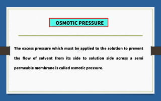 OSMOTIC PRESSURE
The excess pressure which must be applied to the solution to prevent
the flow of solvent from its side to solution side across a semi
permeable membrane is called osmotic pressure.
 