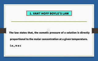 1. VANT HOFF BOYLE’S LAW
The law states that, the osmotic pressure of a solution is directly
proportional to the molar concentration at a given temperature.
i.e., π α c
 