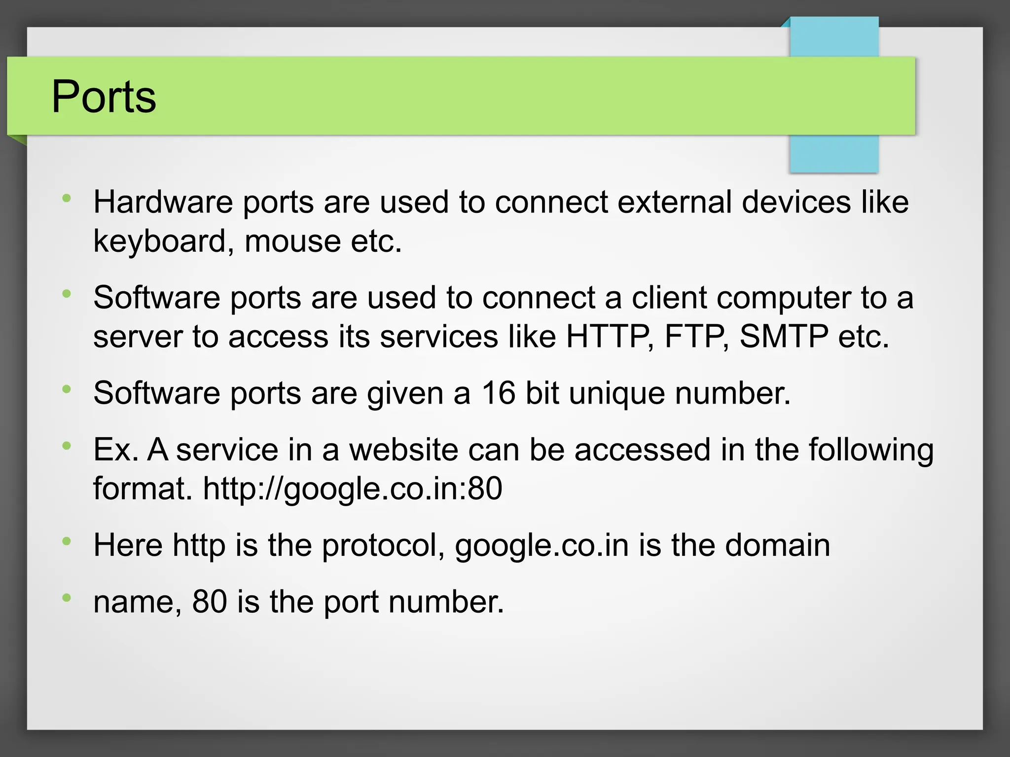 Ports

Hardware ports are used to connect external devices like
keyboard, mouse etc.

Software ports are used to connect a client computer to a
server to access its services like HTTP, FTP, SMTP etc.

Software ports are given a 16 bit unique number.

Ex. A service in a website can be accessed in the following
format. http://google.co.in:80

Here http is the protocol, google.co.in is the domain

name, 80 is the port number.
 