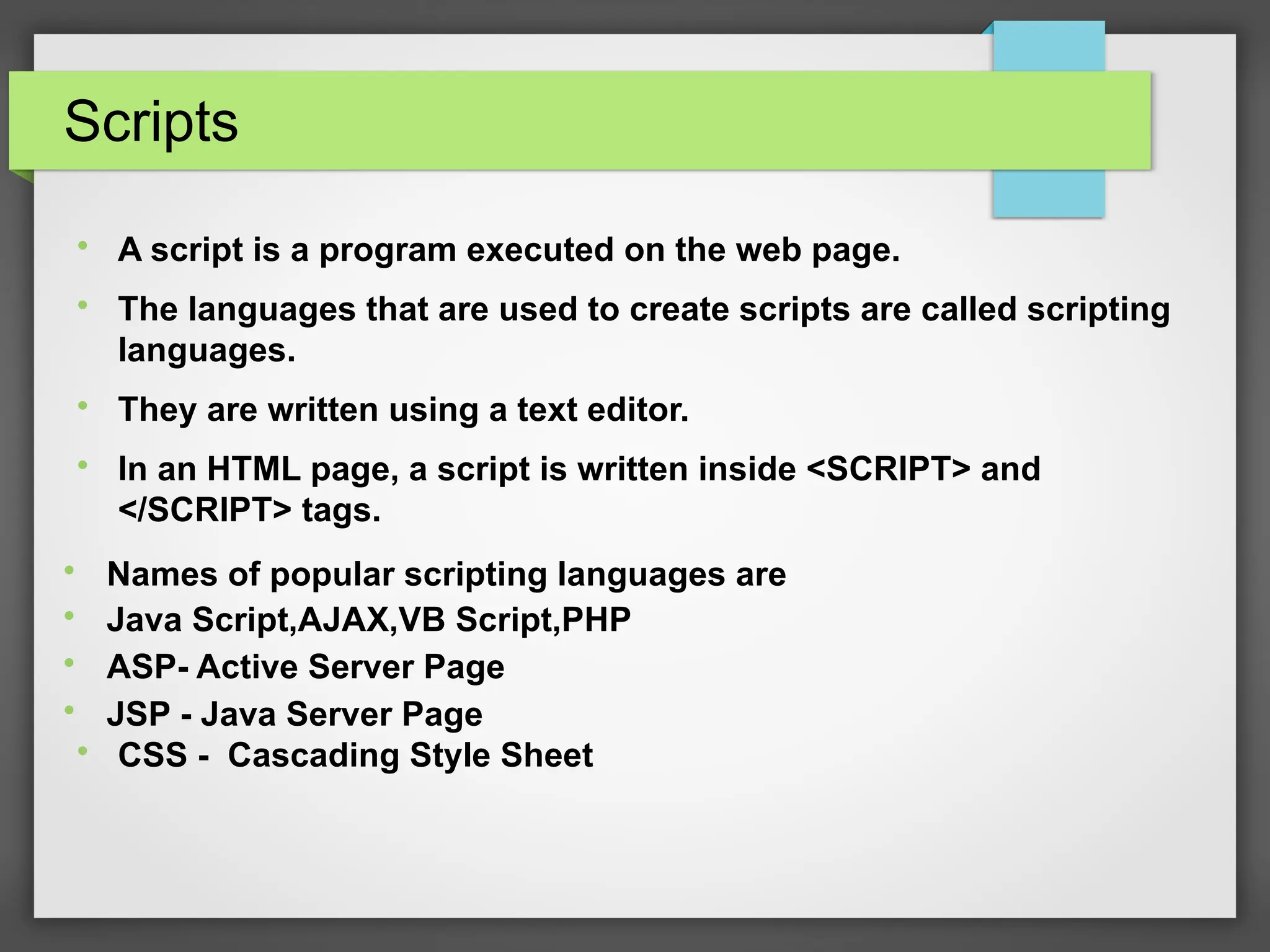 Scripts

A script is a program executed on the web page.

The languages that are used to create scripts are called scripting
languages.

They are written using a text editor.

In an HTML page, a script is written inside &lt;SCRIPT&gt; and
&lt;/SCRIPT&gt; tags.

Names of popular scripting languages are

Java Script,AJAX,VB Script,PHP

ASP- Active Server Page

JSP - Java Server Page

CSS - Cascading Style Sheet
 