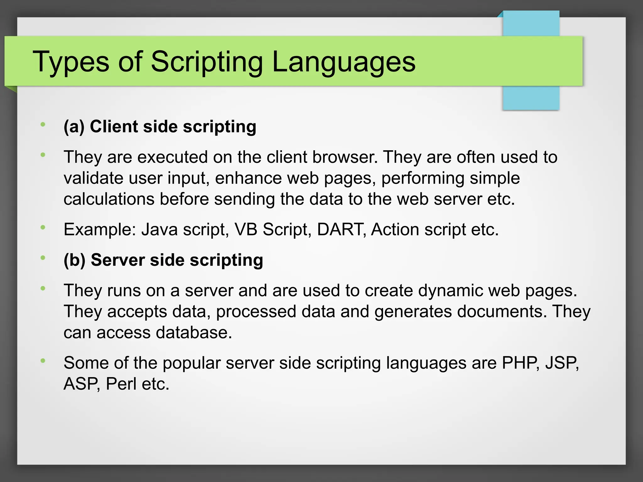 Types of Scripting Languages

(a) Client side scripting

They are executed on the client browser. They are often used to
validate user input, enhance web pages, performing simple
calculations before sending the data to the web server etc.

Example: Java script, VB Script, DART, Action script etc.

(b) Server side scripting

They runs on a server and are used to create dynamic web pages.
They accepts data, processed data and generates documents. They
can access database.

Some of the popular server side scripting languages are PHP, JSP,
ASP, Perl etc.
 