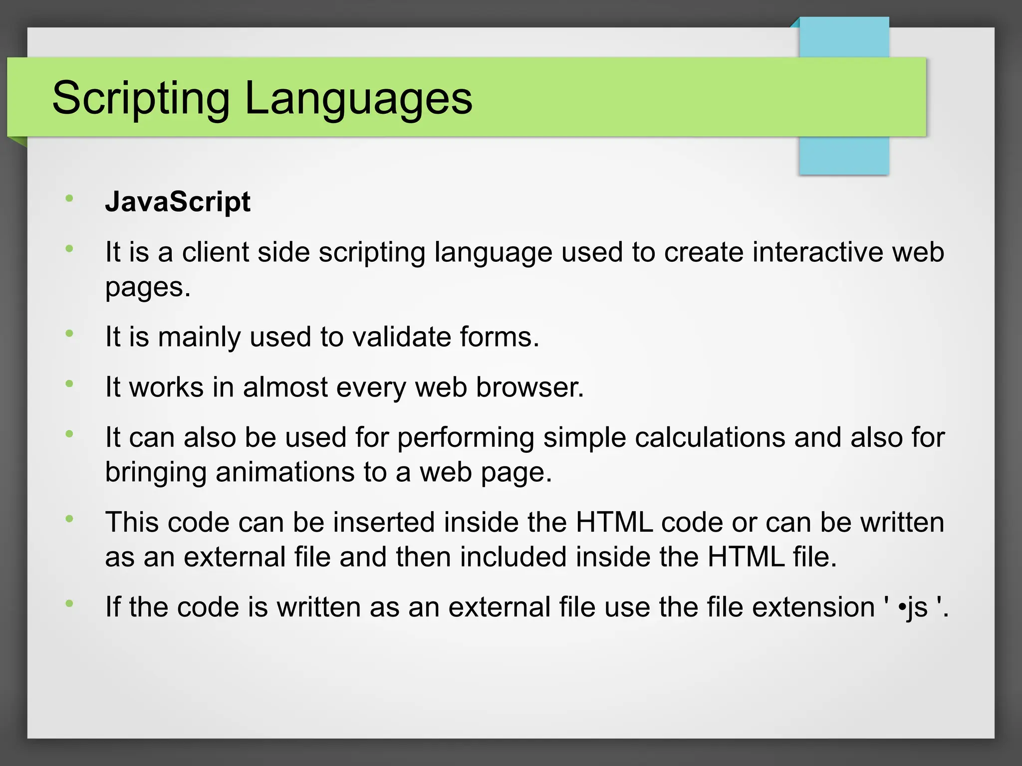Scripting Languages

JavaScript

It is a client side scripting language used to create interactive web
pages.

It is mainly used to validate forms.

It works in almost every web browser.

It can also be used for performing simple calculations and also for
bringing animations to a web page.

This code can be inserted inside the HTML code or can be written
as an external file and then included inside the HTML file.

If the code is written as an external file use the file extension &#x27; •js &#x27;.
 