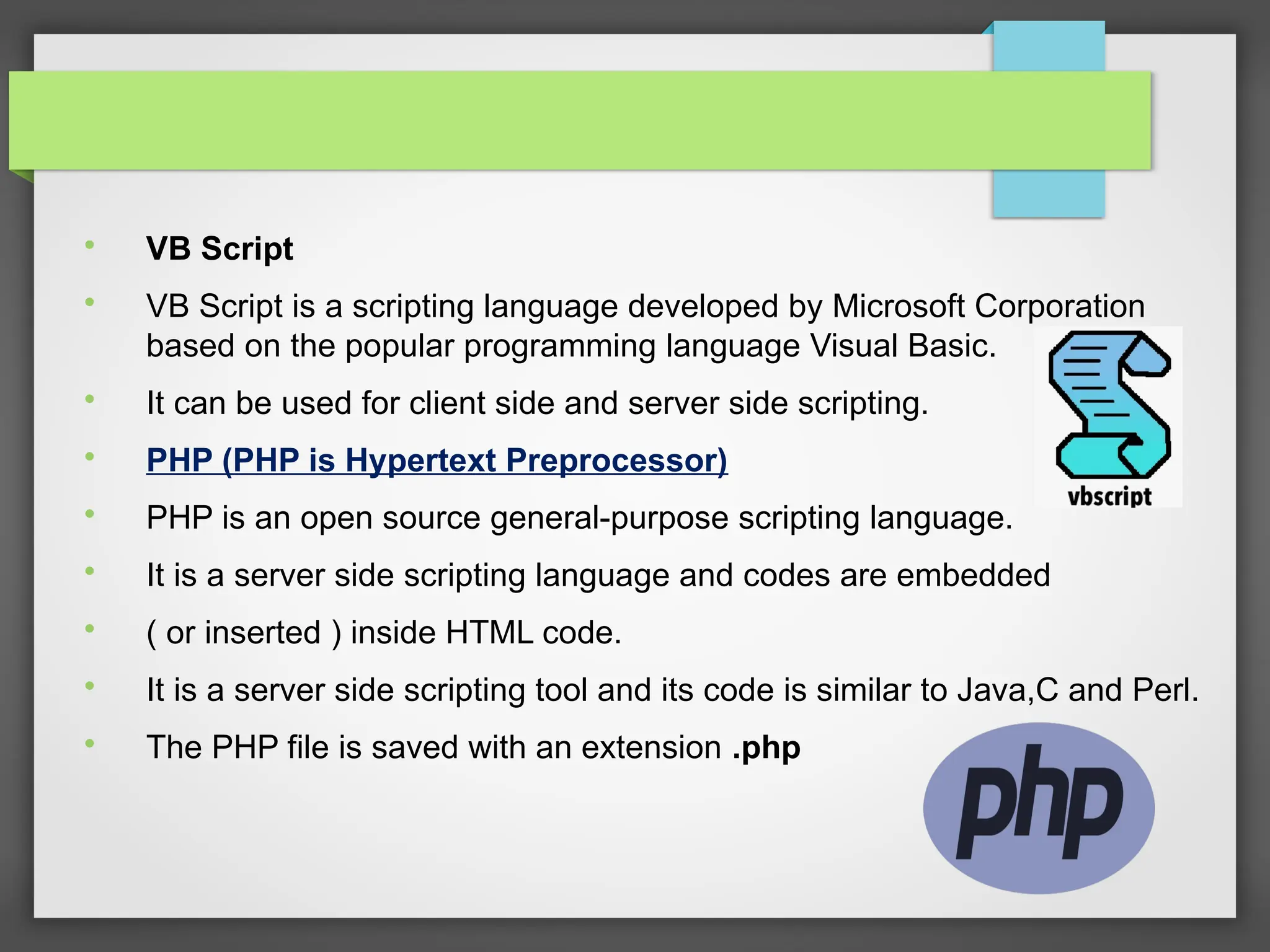 
VB Script

VB Script is a scripting language developed by Microsoft Corporation
based on the popular programming language Visual Basic.

It can be used for client side and server side scripting.

PHP (PHP is Hypertext Preprocessor)

PHP is an open source general-purpose scripting language.

It is a server side scripting language and codes are embedded

( or inserted ) inside HTML code.

It is a server side scripting tool and its code is similar to Java,C and Perl.

The PHP file is saved with an extension .php
 