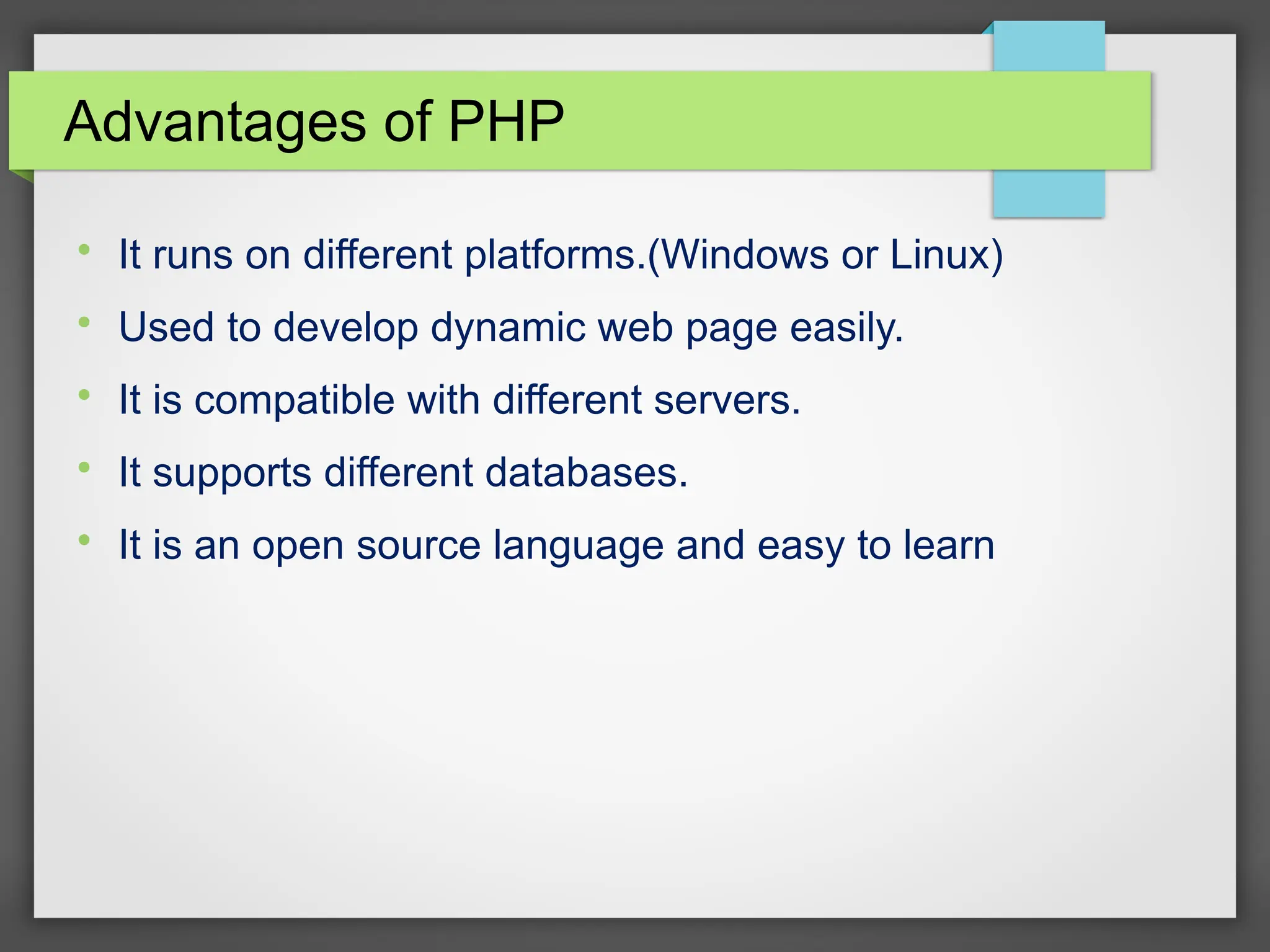 Advantages of PHP

It runs on different platforms.(Windows or Linux)

Used to develop dynamic web page easily.

It is compatible with different servers.

It supports different databases.

It is an open source language and easy to learn
 