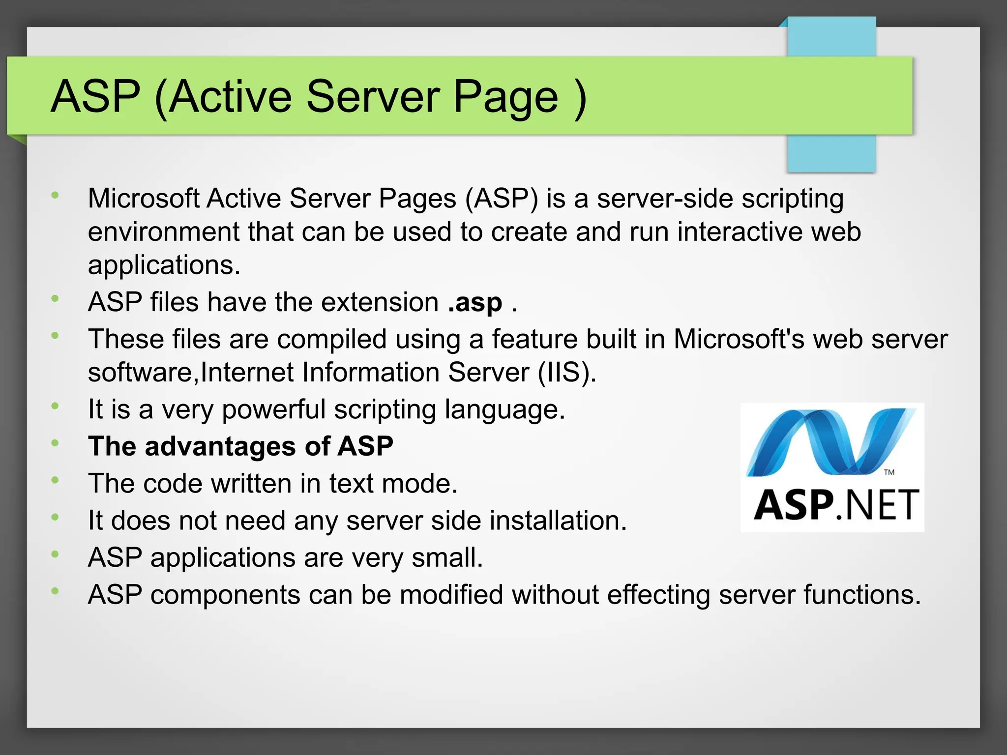 ASP (Active Server Page )

Microsoft Active Server Pages (ASP) is a server-side scripting
environment that can be used to create and run interactive web
applications.

ASP files have the extension .asp .

These files are compiled using a feature built in Microsoft&#x27;s web server
software,Internet Information Server (IIS).

It is a very powerful scripting language.

The advantages of ASP

The code written in text mode.

It does not need any server side installation.

ASP applications are very small.

ASP components can be modified without effecting server functions.
 