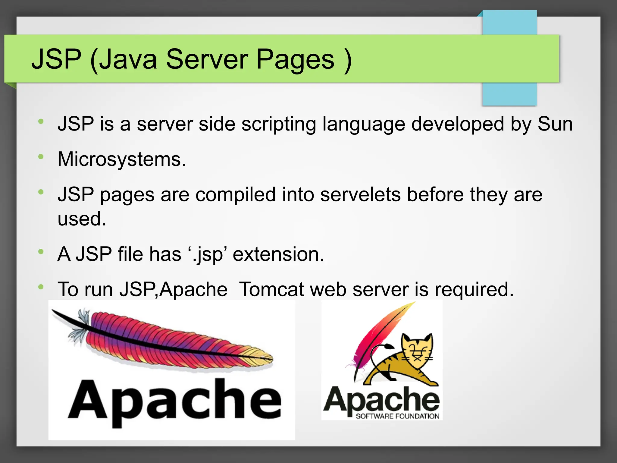 JSP (Java Server Pages )

JSP is a server side scripting language developed by Sun

Microsystems.

JSP pages are compiled into servelets before they are
used.

A JSP file has ‘.jsp’ extension.

To run JSP,Apache Tomcat web server is required.
 