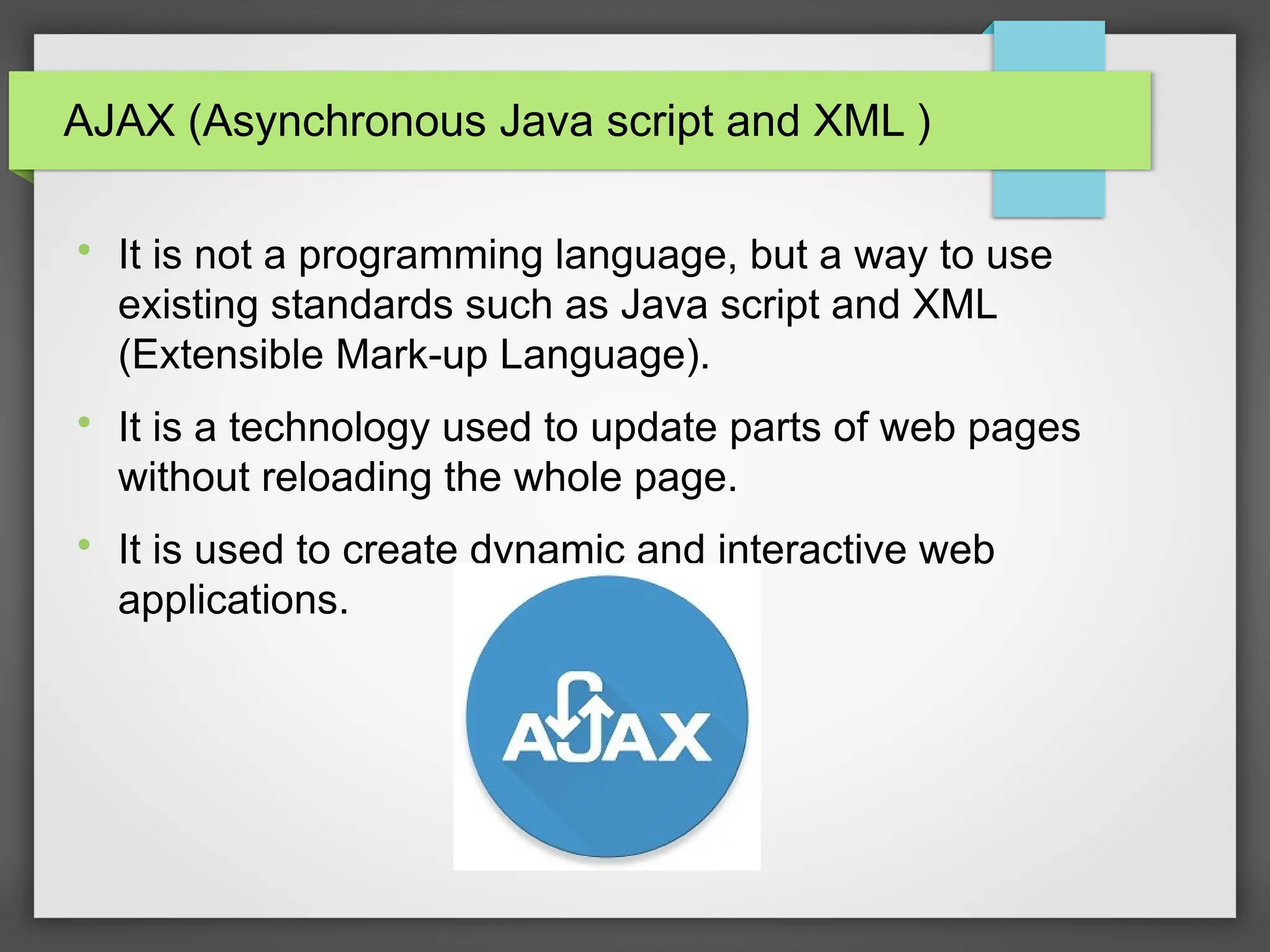AJAX (Asynchronous Java script and XML )

It is not a programming language, but a way to use
existing standards such as Java script and XML
(Extensible Mark-up Language).

It is a technology used to update parts of web pages
without reloading the whole page.

It is used to create dynamic and interactive web
applications.
 