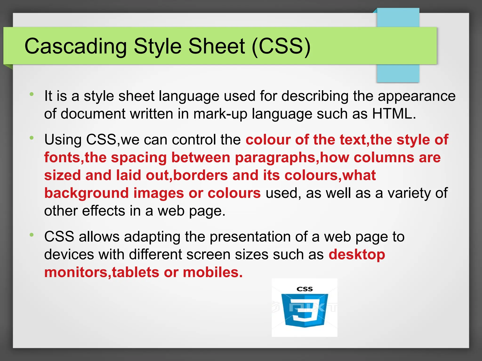 Cascading Style Sheet (CSS)

It is a style sheet language used for describing the appearance
of document written in mark-up language such as HTML.

Using CSS,we can control the colour of the text,the style of
fonts,the spacing between paragraphs,how columns are
sized and laid out,borders and its colours,what
background images or colours used, as well as a variety of
other effects in a web page.

CSS allows adapting the presentation of a web page to
devices with different screen sizes such as desktop
monitors,tablets or mobiles.
 