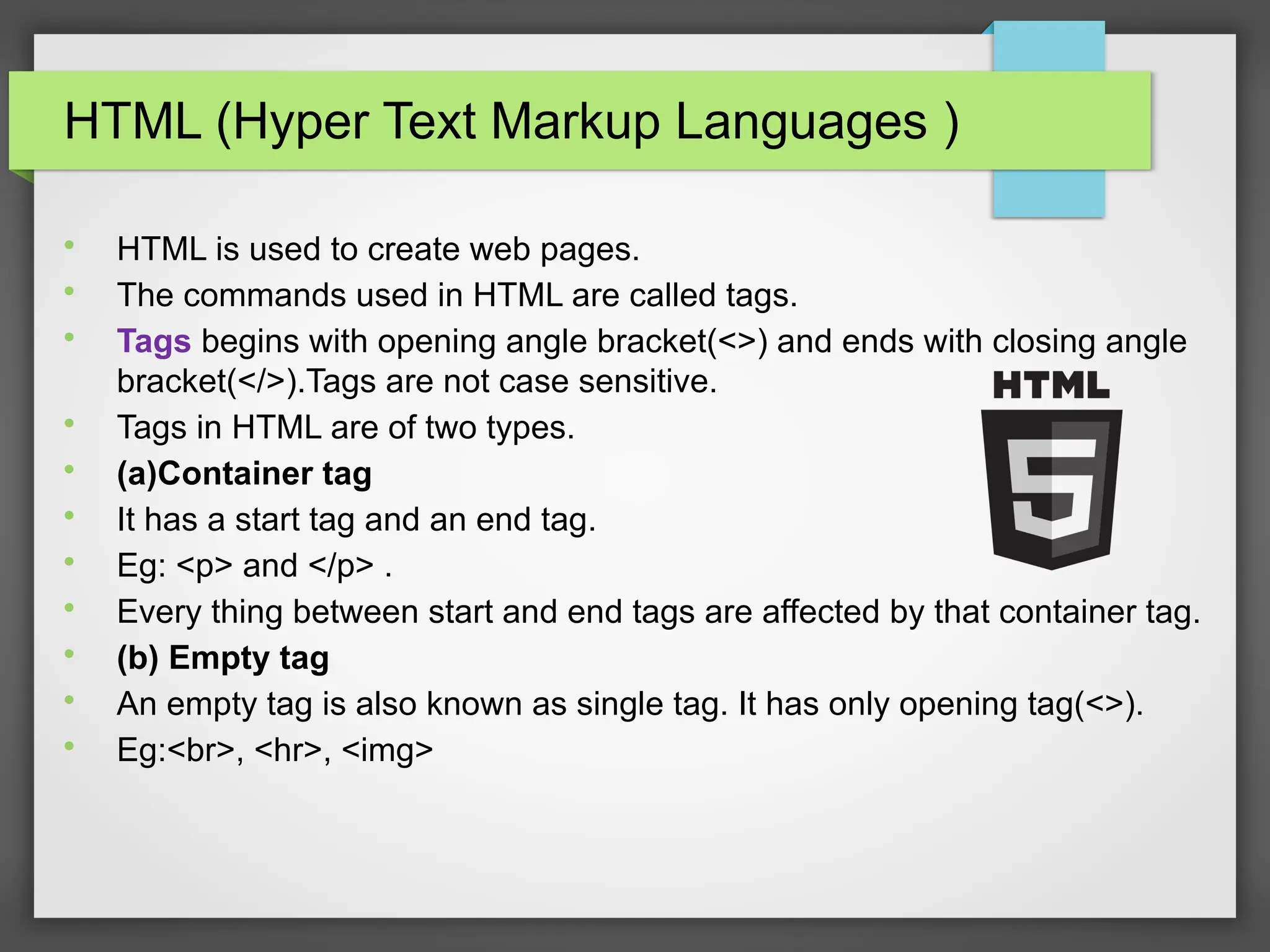 HTML (Hyper Text Markup Languages )

HTML is used to create web pages.

The commands used in HTML are called tags.

Tags begins with opening angle bracket(&lt;&gt;) and ends with closing angle
bracket(&lt;/&gt;).Tags are not case sensitive.

Tags in HTML are of two types.

(a)Container tag

It has a start tag and an end tag.

Eg: &lt;p&gt; and &lt;/p&gt; .

Every thing between start and end tags are affected by that container tag.

(b) Empty tag

An empty tag is also known as single tag. It has only opening tag(&lt;&gt;).

Eg:&lt;br&gt;, &lt;hr&gt;, &lt;img&gt;
 