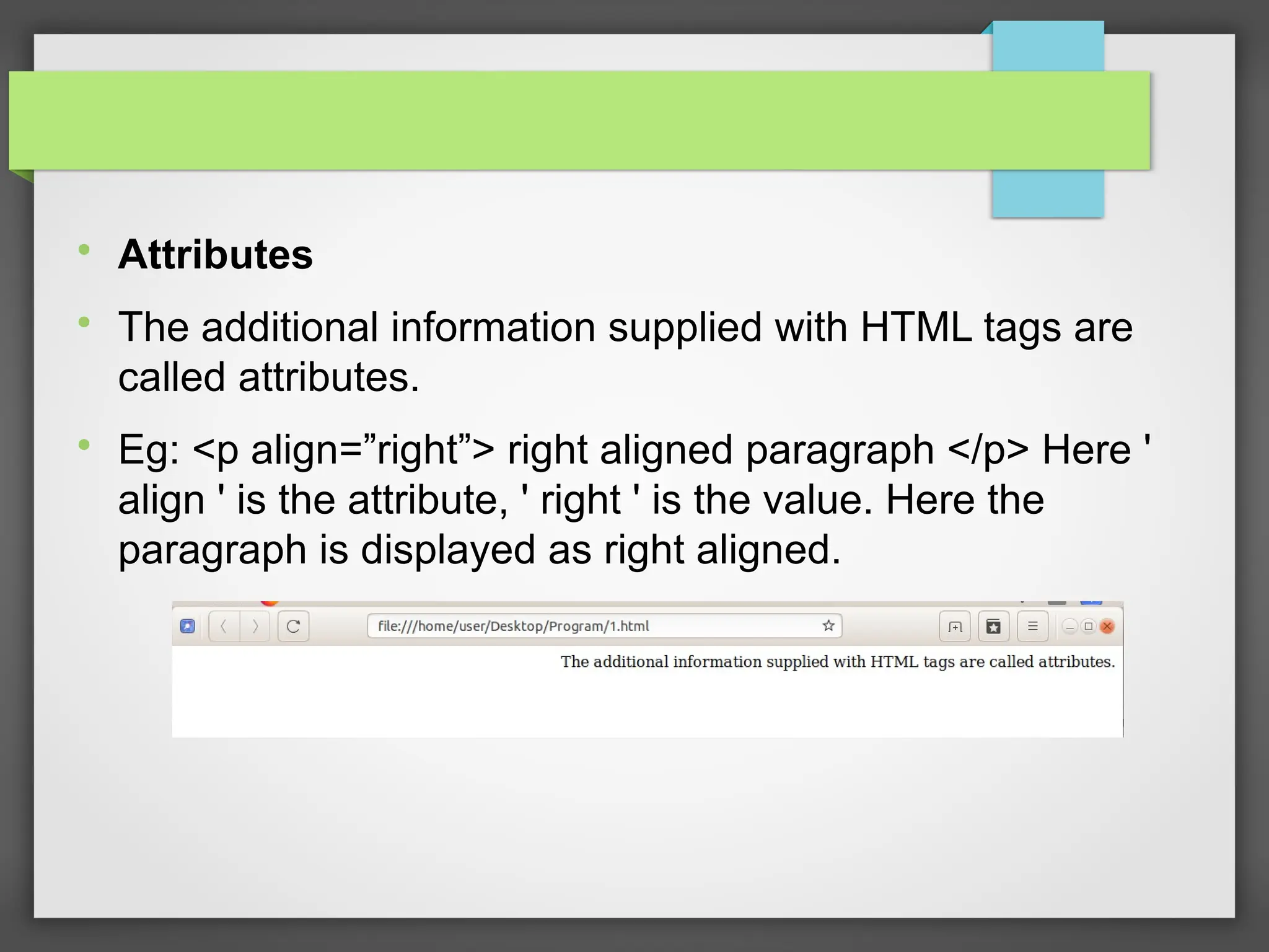 
Attributes

The additional information supplied with HTML tags are
called attributes.

Eg: &lt;p align=”right”&gt; right aligned paragraph &lt;/p&gt; Here &#x27;
align &#x27; is the attribute, &#x27; right &#x27; is the value. Here the
paragraph is displayed as right aligned.
 