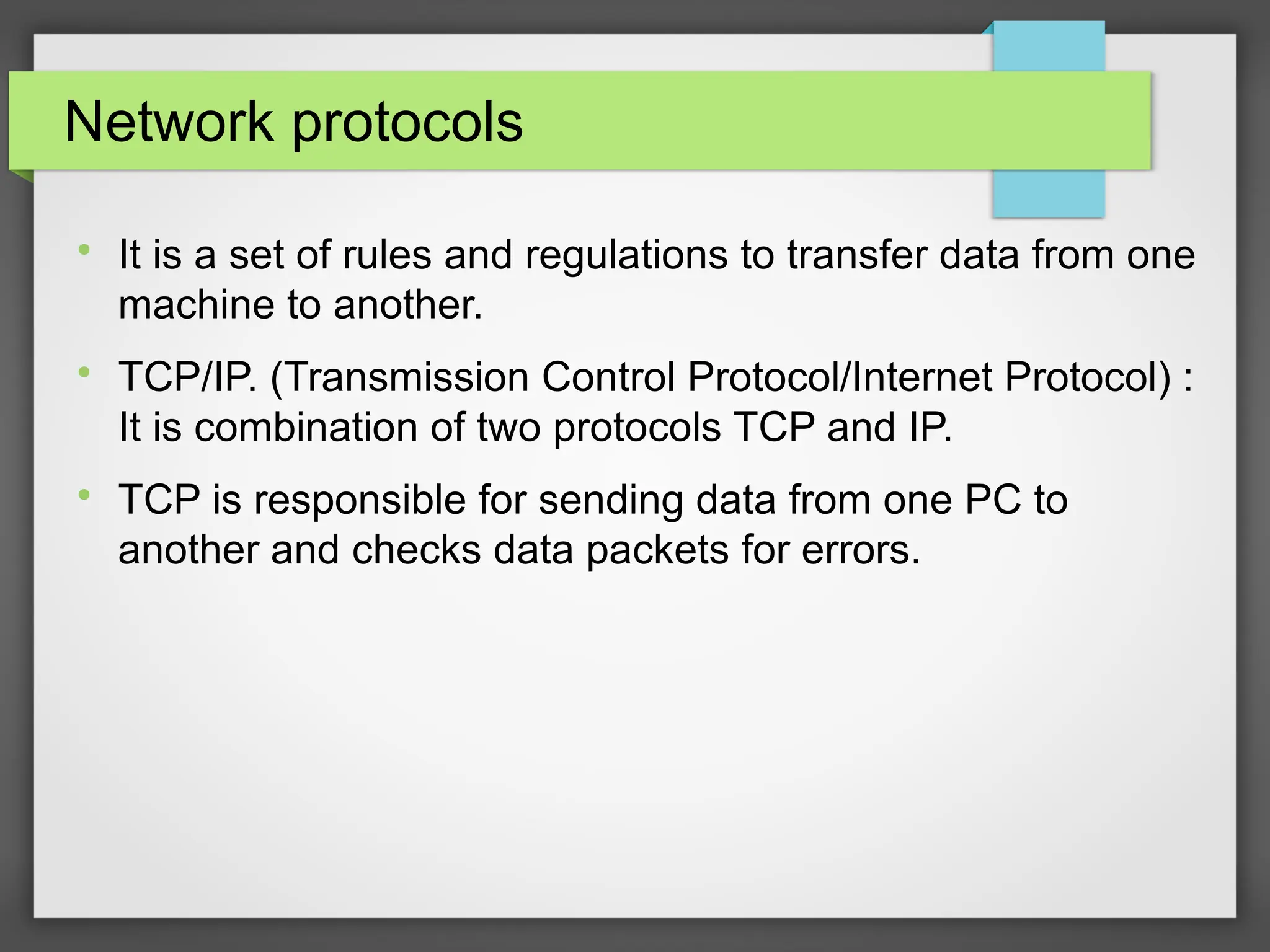 Network protocols

It is a set of rules and regulations to transfer data from one
machine to another.

TCP/IP. (Transmission Control Protocol/Internet Protocol) :
It is combination of two protocols TCP and IP.

TCP is responsible for sending data from one PC to
another and checks data packets for errors.
 
