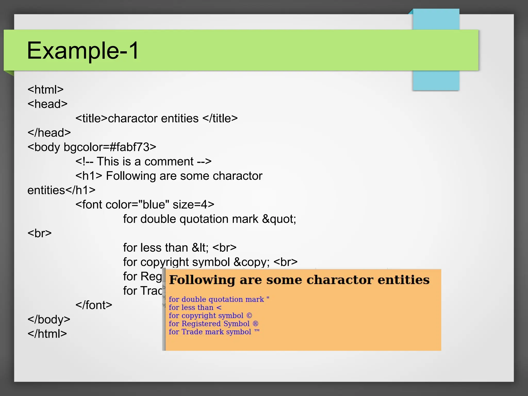 Example-1
&lt;html&gt;
&lt;head&gt;
&lt;title&gt;charactor entities &lt;/title&gt;
&lt;/head&gt;
&lt;body bgcolor=#fabf73&gt;
&lt;!-- This is a comment --&gt;
&lt;h1&gt; Following are some charactor
entities&lt;/h1&gt;
&lt;font color=&quot;blue&quot; size=4&gt;
for double quotation mark &amp;quot;
&lt;br&gt;
for less than &amp;lt; &lt;br&gt;
for copyright symbol &amp;copy; &lt;br&gt;
for Registered Symbol &amp;reg; &lt;br&gt;
for Trade mark symbol &amp;trade;
&lt;/font&gt;
&lt;/body&gt;
&lt;/html&gt;
 