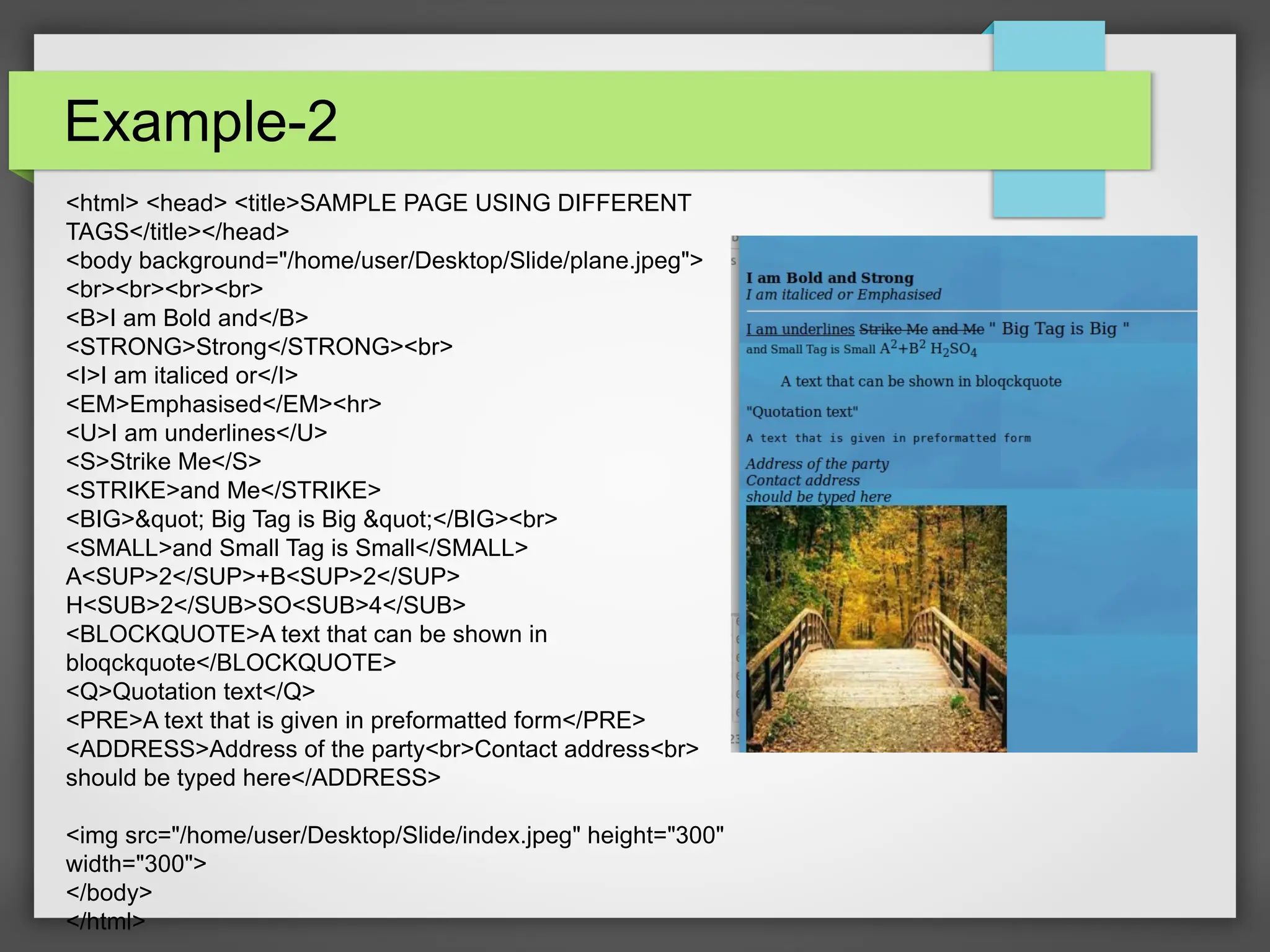 Example-2
&lt;html&gt; &lt;head&gt; &lt;title&gt;SAMPLE PAGE USING DIFFERENT
TAGS&lt;/title&gt;&lt;/head&gt;
&lt;body background=&quot;/home/user/Desktop/Slide/plane.jpeg&quot;&gt;
&lt;br&gt;&lt;br&gt;&lt;br&gt;&lt;br&gt;
&lt;B&gt;I am Bold and&lt;/B&gt;
&lt;STRONG&gt;Strong&lt;/STRONG&gt;&lt;br&gt;
&lt;I&gt;I am italiced or&lt;/I&gt;
&lt;EM&gt;Emphasised&lt;/EM&gt;&lt;hr&gt;
&lt;U&gt;I am underlines&lt;/U&gt;
&lt;S&gt;Strike Me&lt;/S&gt;
&lt;STRIKE&gt;and Me&lt;/STRIKE&gt;
&lt;BIG&gt;&amp;quot; Big Tag is Big &amp;quot;&lt;/BIG&gt;&lt;br&gt;
&lt;SMALL&gt;and Small Tag is Small&lt;/SMALL&gt;
A&lt;SUP&gt;2&lt;/SUP&gt;+B&lt;SUP&gt;2&lt;/SUP&gt;
H&lt;SUB&gt;2&lt;/SUB&gt;SO&lt;SUB&gt;4&lt;/SUB&gt;
&lt;BLOCKQUOTE&gt;A text that can be shown in
bloqckquote&lt;/BLOCKQUOTE&gt;
&lt;Q&gt;Quotation text&lt;/Q&gt;
&lt;PRE&gt;A text that is given in preformatted form&lt;/PRE&gt;
&lt;ADDRESS&gt;Address of the party&lt;br&gt;Contact address&lt;br&gt;
should be typed here&lt;/ADDRESS&gt;
&lt;img src=&quot;/home/user/Desktop/Slide/index.jpeg&quot; height=&quot;300&quot;
width=&quot;300&quot;&gt;
&lt;/body&gt;
&lt;/html&gt;
 