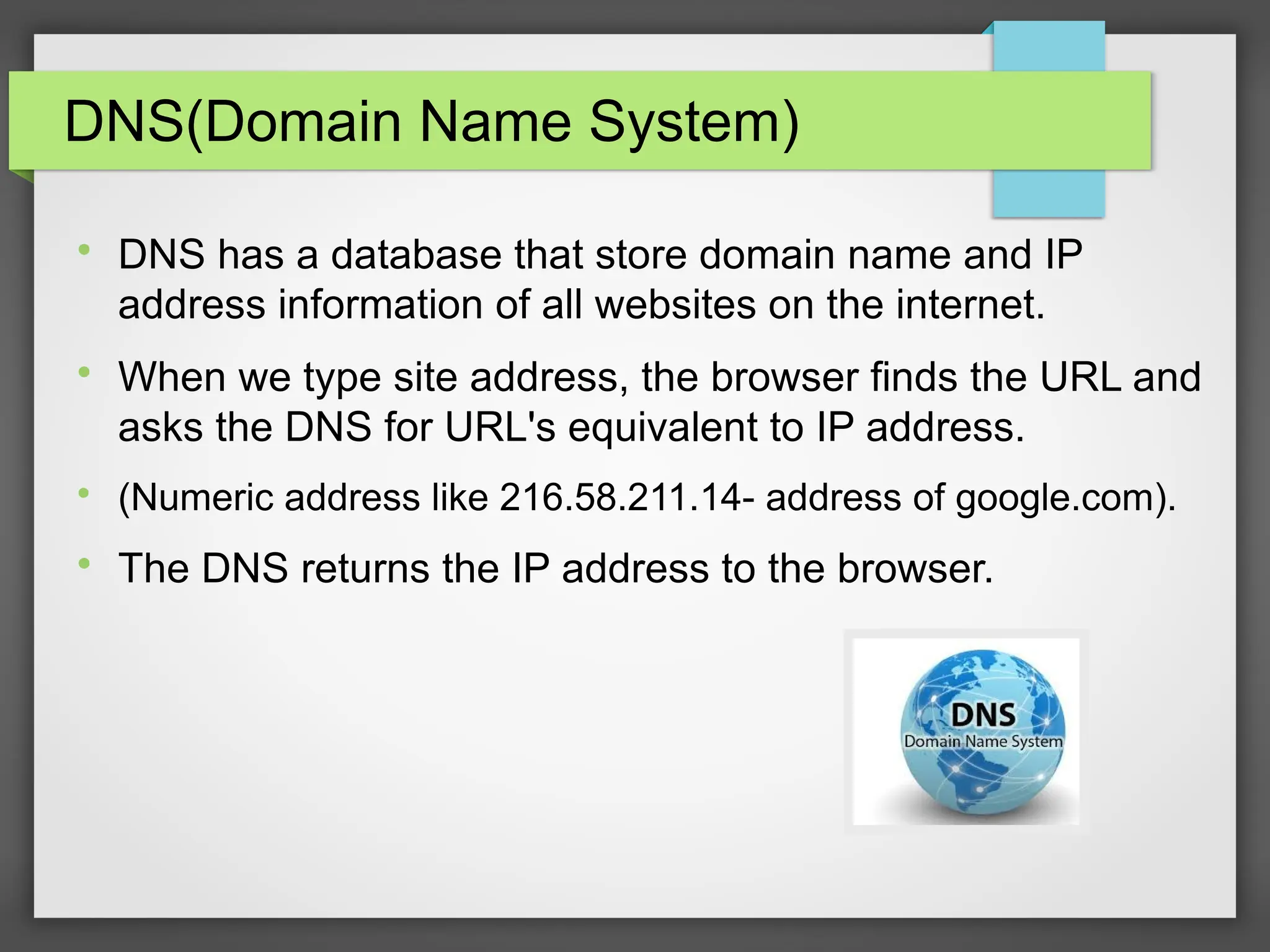 DNS(Domain Name System)

DNS has a database that store domain name and IP
address information of all websites on the internet.

When we type site address, the browser finds the URL and
asks the DNS for URL&#x27;s equivalent to IP address.

(Numeric address like 216.58.211.14- address of google.com).

The DNS returns the IP address to the browser.
 