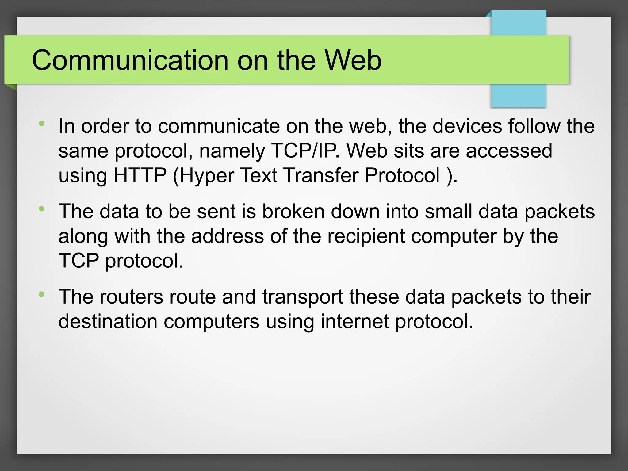 Communication on the Web

In order to communicate on the web, the devices follow the
same protocol, namely TCP/IP. Web sits are accessed
using HTTP (Hyper Text Transfer Protocol ).

The data to be sent is broken down into small data packets
along with the address of the recipient computer by the
TCP protocol.

The routers route and transport these data packets to their
destination computers using internet protocol.
 
