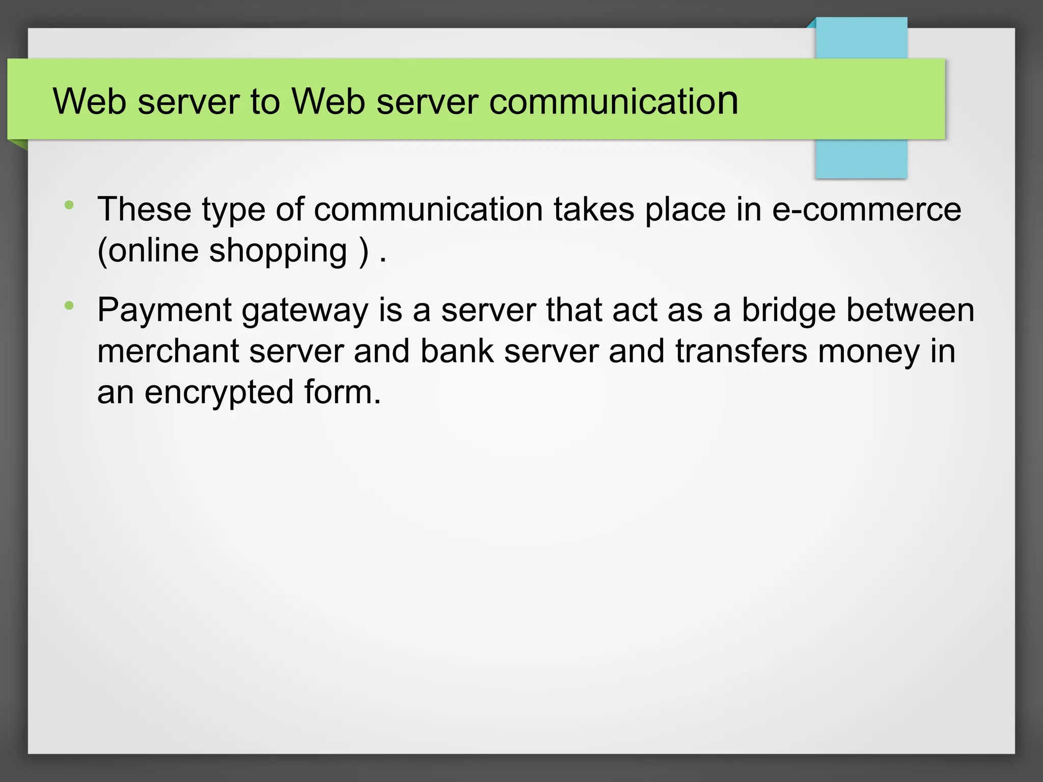 Web server to Web server communication

These type of communication takes place in e-commerce
(online shopping ) .

Payment gateway is a server that act as a bridge between
merchant server and bank server and transfers money in
an encrypted form.
 