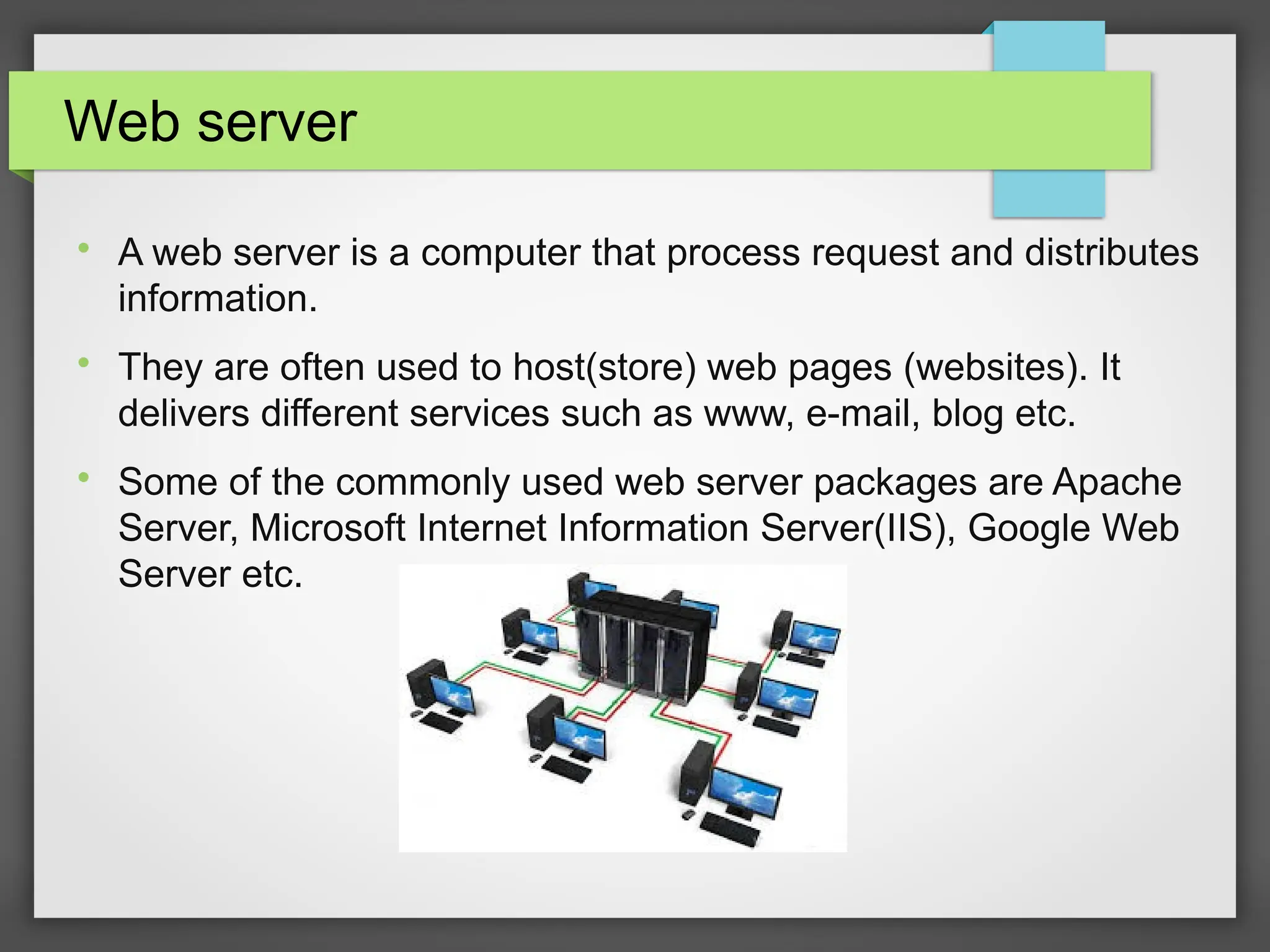 Web server

A web server is a computer that process request and distributes
information.

They are often used to host(store) web pages (websites). It
delivers different services such as www, e-mail, blog etc.

Some of the commonly used web server packages are Apache
Server, Microsoft Internet Information Server(IIS), Google Web
Server etc.
 