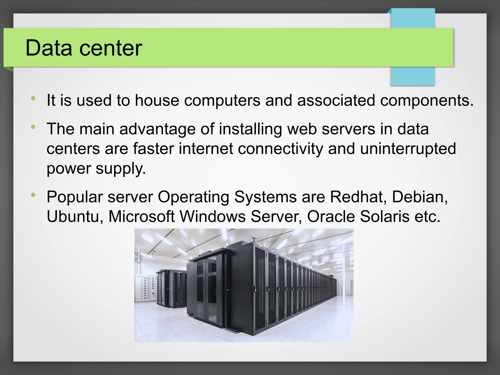 Data center

It is used to house computers and associated components.

The main advantage of installing web servers in data
centers are faster internet connectivity and uninterrupted
power supply.

Popular server Operating Systems are Redhat, Debian,
Ubuntu, Microsoft Windows Server, Oracle Solaris etc.
 