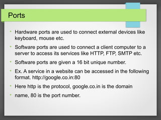 Ports

Hardware ports are used to connect external devices like
keyboard, mouse etc.

Software ports are used to connect a client computer to a
server to access its services like HTTP, FTP, SMTP etc.

Software ports are given a 16 bit unique number.

Ex. A service in a website can be accessed in the following
format. http://google.co.in:80

Here http is the protocol, google.co.in is the domain

name, 80 is the port number.
 