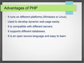 Advantages of PHP

It runs on different platforms.(Windows or Linux)

Used to develop dynamic web page easily.

It is compatible with different servers.

It supports different databases.

It is an open source language and easy to learn
 