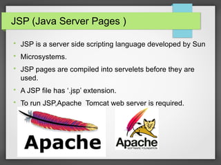 JSP (Java Server Pages )

JSP is a server side scripting language developed by Sun

Microsystems.

JSP pages are compiled into servelets before they are
used.

A JSP file has ‘.jsp’ extension.

To run JSP,Apache Tomcat web server is required.
 