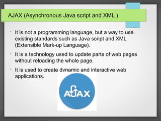 AJAX (Asynchronous Java script and XML )

It is not a programming language, but a way to use
existing standards such as Java script and XML
(Extensible Mark-up Language).

It is a technology used to update parts of web pages
without reloading the whole page.

It is used to create dynamic and interactive web
applications.
 