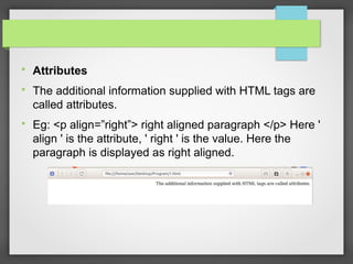 
Attributes

The additional information supplied with HTML tags are
called attributes.

Eg: <p align=”right”> right aligned paragraph </p> Here '
align ' is the attribute, ' right ' is the value. Here the
paragraph is displayed as right aligned.
 
