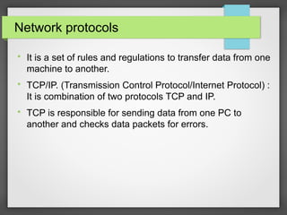 Network protocols

It is a set of rules and regulations to transfer data from one
machine to another.

TCP/IP. (Transmission Control Protocol/Internet Protocol) :
It is combination of two protocols TCP and IP.

TCP is responsible for sending data from one PC to
another and checks data packets for errors.
 