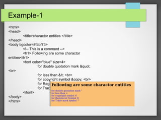 Example-1
<html>
<head>
<title>charactor entities </title>
</head>
<body bgcolor=#fabf73>
<!-- This is a comment -->
<h1> Following are some charactor
entities</h1>
<font color="blue" size=4>
for double quotation mark "
<br>
for less than < <br>
for copyright symbol &copy; <br>
for Registered Symbol &reg; <br>
for Trade mark symbol &trade;
</font>
</body>
</html>
 