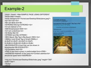 Example-2
<html> <head> <title>SAMPLE PAGE USING DIFFERENT
TAGS</title></head>
<body background="/home/user/Desktop/Slide/plane.jpeg">
<br><br><br><br>
<B>I am Bold and</B>
<STRONG>Strong</STRONG><br>
<I>I am italiced or</I>
<EM>Emphasised</EM><hr>
<U>I am underlines</U>
<S>Strike Me</S>
<STRIKE>and Me</STRIKE>
<BIG>" Big Tag is Big "</BIG><br>
<SMALL>and Small Tag is Small</SMALL>
A<SUP>2</SUP>+B<SUP>2</SUP>
H<SUB>2</SUB>SO<SUB>4</SUB>
<BLOCKQUOTE>A text that can be shown in
bloqckquote</BLOCKQUOTE>
<Q>Quotation text</Q>
<PRE>A text that is given in preformatted form</PRE>
<ADDRESS>Address of the party<br>Contact address<br>
should be typed here</ADDRESS>
<img src="/home/user/Desktop/Slide/index.jpeg" height="300"
width="300">
</body>
</html>
 