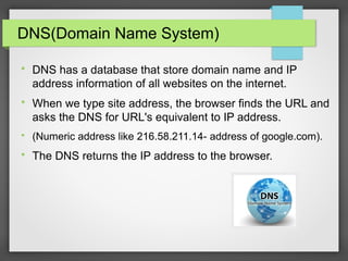 DNS(Domain Name System)

DNS has a database that store domain name and IP
address information of all websites on the internet.

When we type site address, the browser finds the URL and
asks the DNS for URL's equivalent to IP address.

(Numeric address like 216.58.211.14- address of google.com).

The DNS returns the IP address to the browser.
 