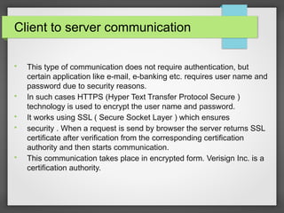 Client to server communication

This type of communication does not require authentication, but
certain application like e-mail, e-banking etc. requires user name and
password due to security reasons.

In such cases HTTPS (Hyper Text Transfer Protocol Secure )
technology is used to encrypt the user name and password.

It works using SSL ( Secure Socket Layer ) which ensures

security . When a request is send by browser the server returns SSL
certificate after verification from the corresponding certification
authority and then starts communication.

This communication takes place in encrypted form. Verisign Inc. is a
certification authority.
 