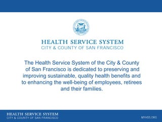 The Health Service System of the City & County
of San Francisco is dedicated to preserving and
improving sustainable, quality health benefits and
to enhancing the well-being of employees, retirees
and their families.
 