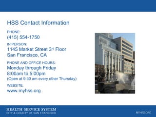 HSS Contact Information
PHONE:
(415) 554-1750
IN PERSON:
1145 Market Street 3rd
Floor
San Francisco, CA
PHONE AND OFFICE HOURS:
Monday through Friday
8:00am to 5:00pm
(Open at 9:30 am every other Thursday)
WEBSITE:
www.myhss.org
 