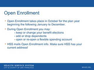 Open Enrollment
• Open Enrollment takes place in October for the plan year
beginning the following January to December.
• During Open Enrollment you may:
- keep or change your benefit elections
- add or drop dependents
- open or re-open a flexible spending account
• HSS mails Open Enrollment info. Make sure HSS has your
current address!
 